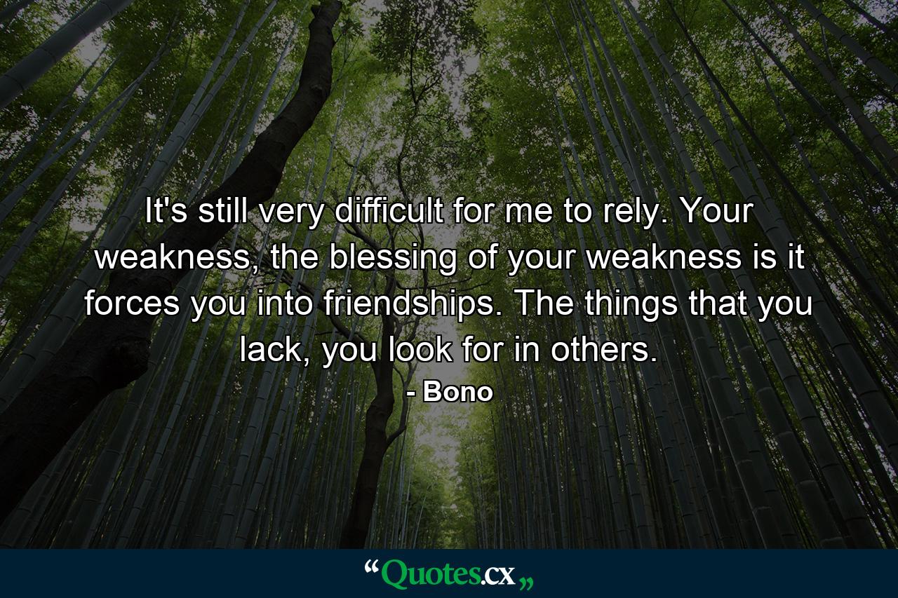 It's still very difficult for me to rely. Your weakness, the blessing of your weakness is it forces you into friendships. The things that you lack, you look for in others. - Quote by Bono