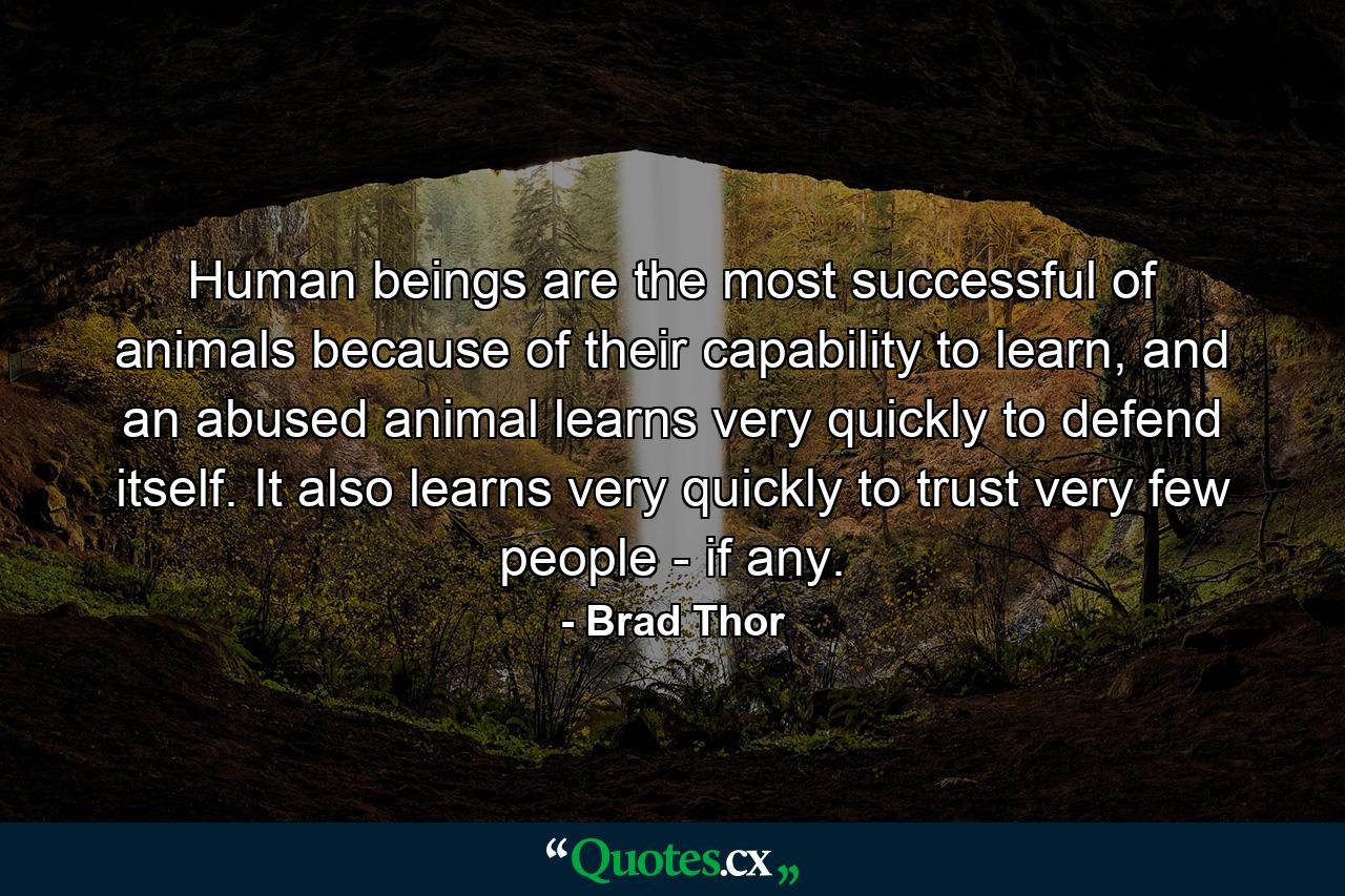 Human beings are the most successful of animals because of their capability to learn, and an abused animal learns very quickly to defend itself. It also learns very quickly to trust very few people - if any. - Quote by Brad Thor