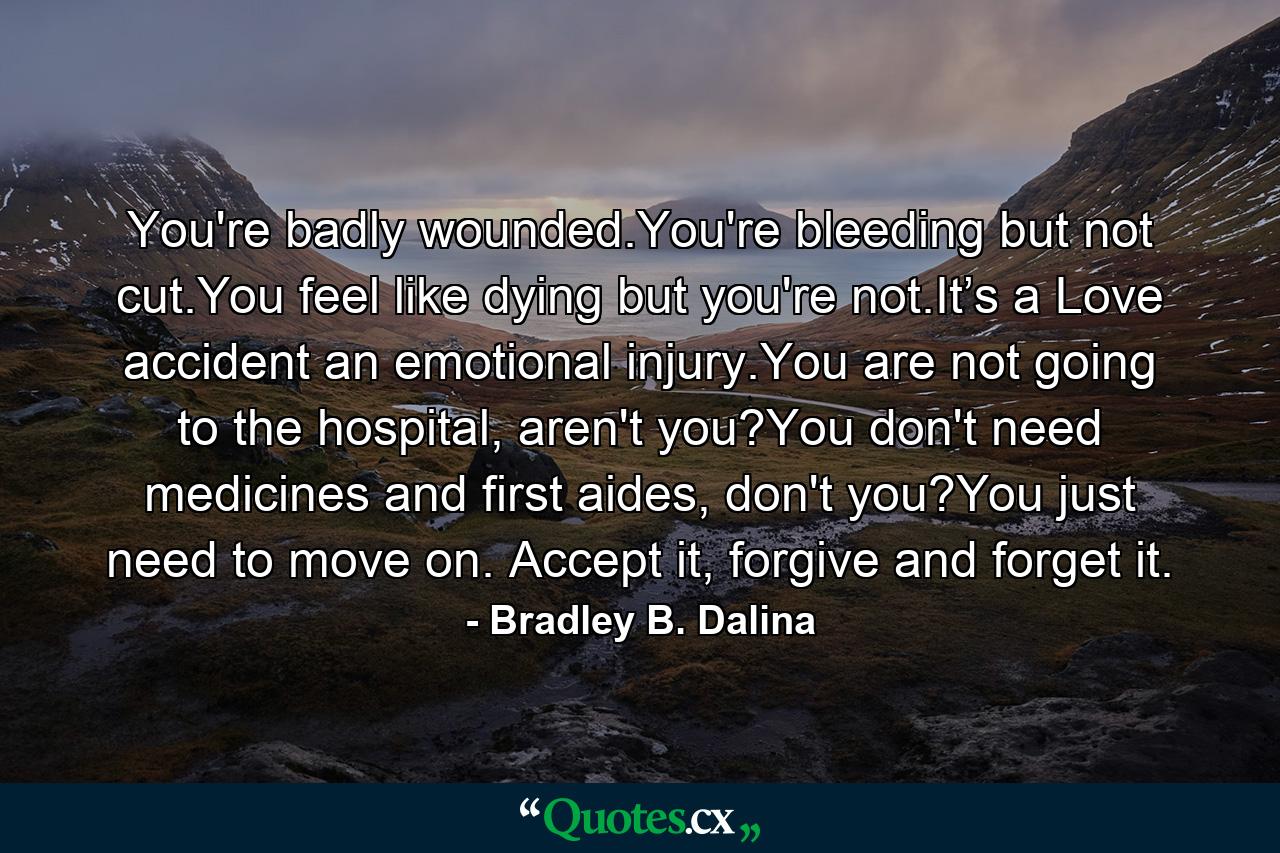 You're badly wounded.You're bleeding but not cut.You feel like dying but you're not.It’s a Love accident an emotional injury.You are not going to the hospital, aren't you?You don't need medicines and first aides, don't you?You just need to move on. Accept it, forgive and forget it. - Quote by Bradley B. Dalina