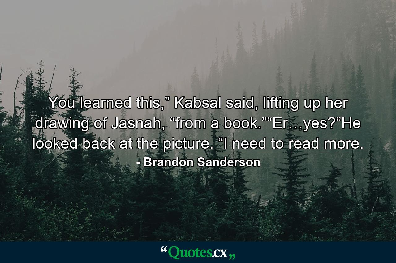 You learned this,” Kabsal said, lifting up her drawing of Jasnah, “from a book.”“Er…yes?”He looked back at the picture. “I need to read more. - Quote by Brandon Sanderson