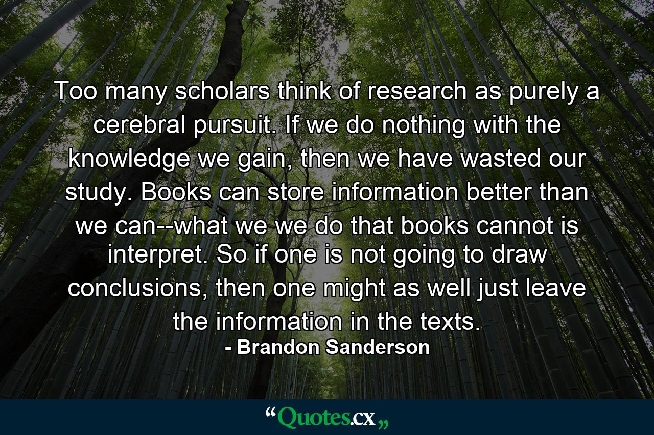 Too many scholars think of research as purely a cerebral pursuit. If we do nothing with the knowledge we gain, then we have wasted our study. Books can store information better than we can--what we we do that books cannot is interpret. So if one is not going to draw conclusions, then one might as well just leave the information in the texts. - Quote by Brandon Sanderson