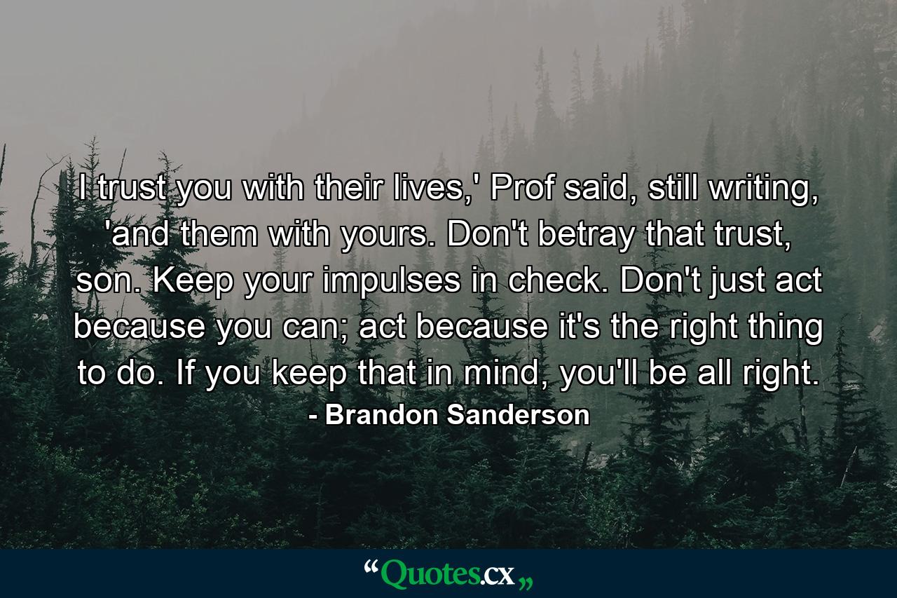 I trust you with their lives,' Prof said, still writing, 'and them with yours. Don't betray that trust, son. Keep your impulses in check. Don't just act because you can; act because it's the right thing to do. If you keep that in mind, you'll be all right. - Quote by Brandon Sanderson