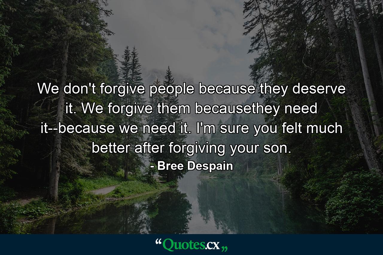 We don't forgive people because they deserve it. We forgive them becausethey need it--because we need it. I'm sure you felt much better after forgiving your son. - Quote by Bree Despain