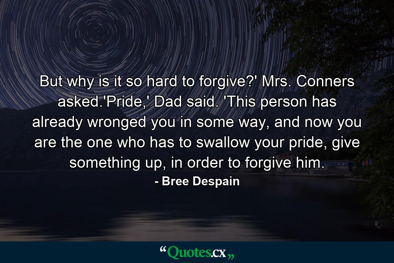 But why is it so hard to forgive?' Mrs. Conners asked.'Pride,' Dad said. 'This person has already wronged you in some way, and now you are the one who has to swallow your pride, give something up, in order to forgive him. - Quote by Bree Despain