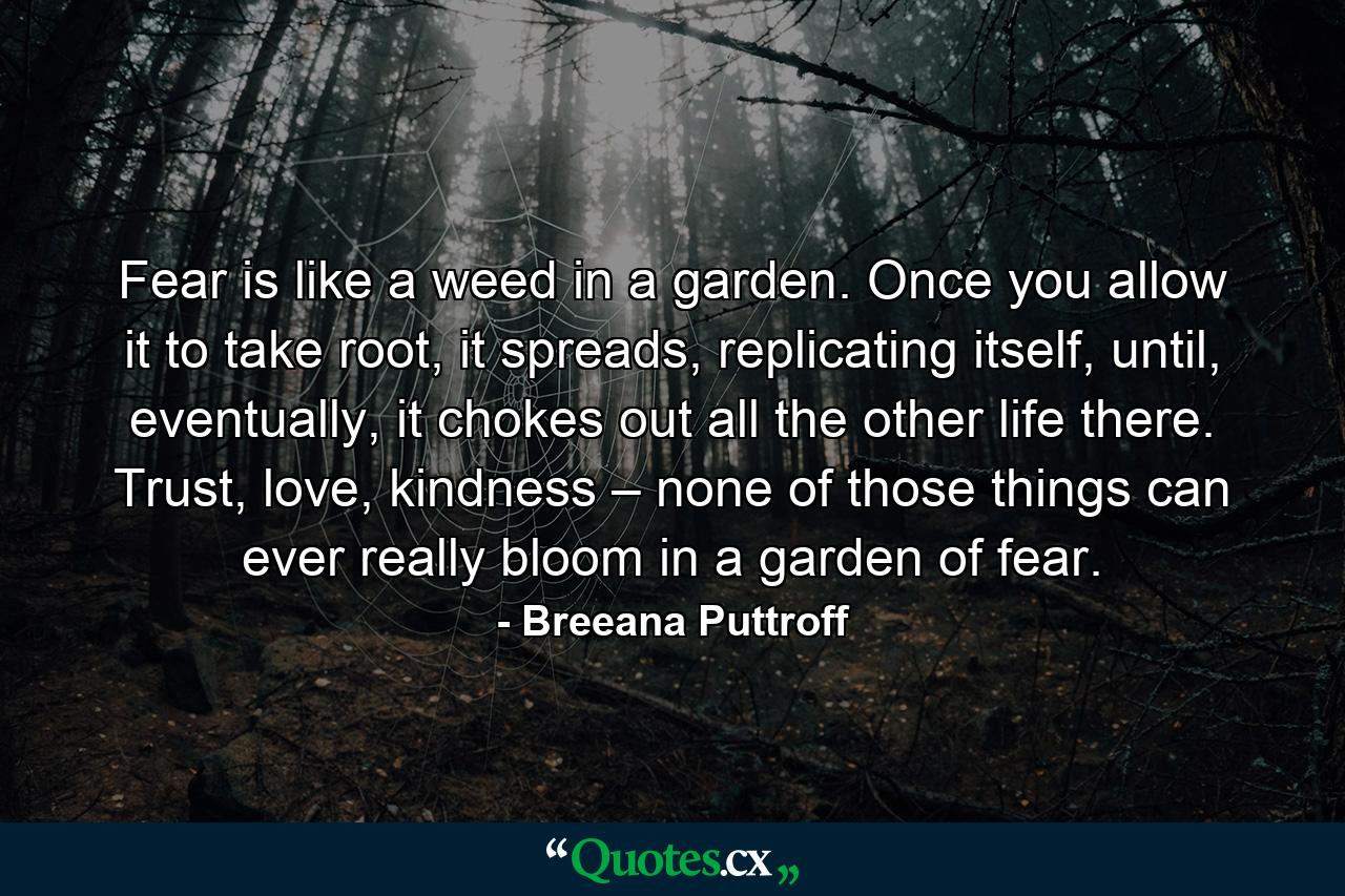 Fear is like a weed in a garden. Once you allow it to take root, it spreads, replicating itself, until, eventually, it chokes out all the other life there. Trust, love, kindness – none of those things can ever really bloom in a garden of fear. - Quote by Breeana Puttroff