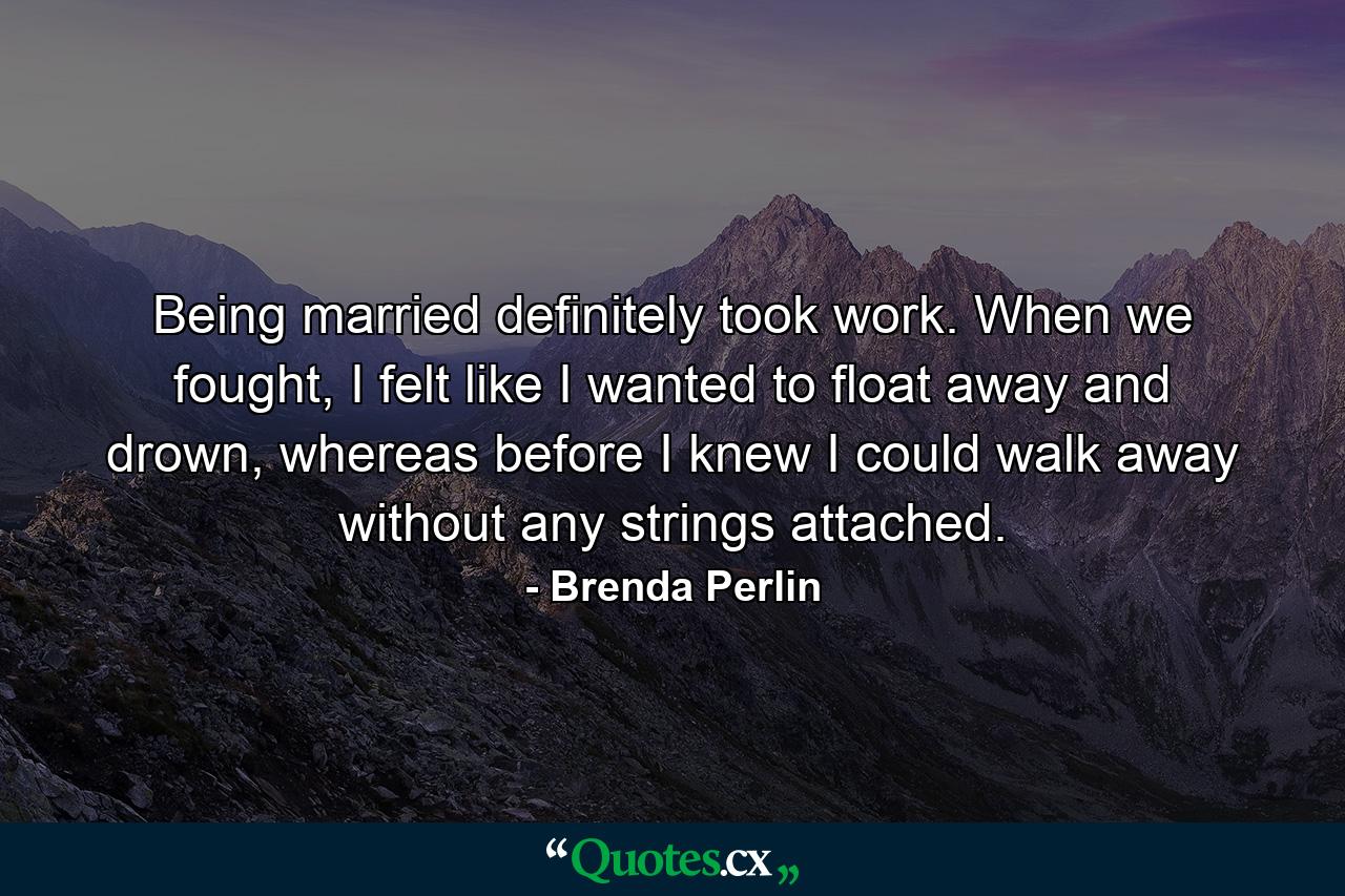 Being married definitely took work. When we fought, I felt like I wanted to float away and drown, whereas before I knew I could walk away without any strings attached. - Quote by Brenda Perlin