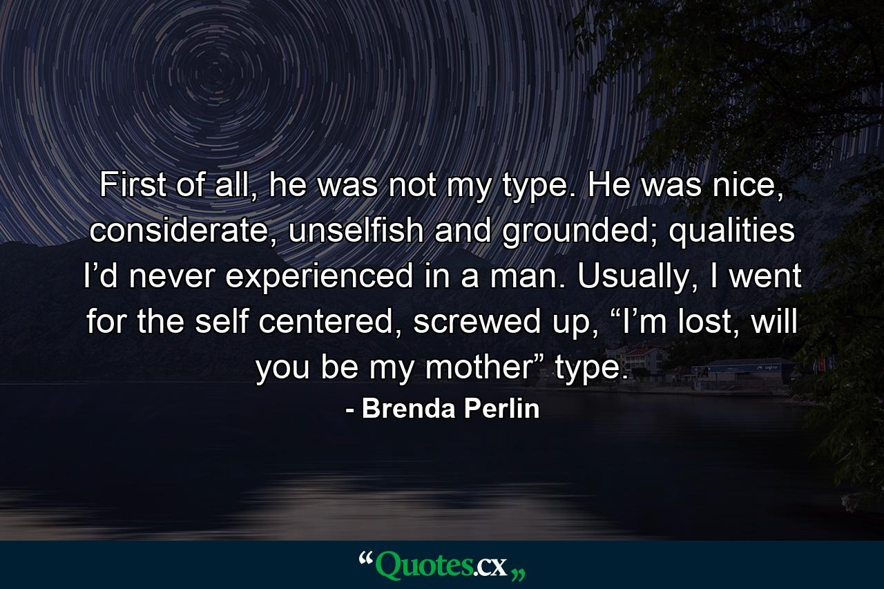 First of all, he was not my type. He was nice, considerate, unselfish and grounded; qualities I’d never experienced in a man. Usually, I went for the self centered, screwed up, “I’m lost, will you be my mother” type. - Quote by Brenda Perlin