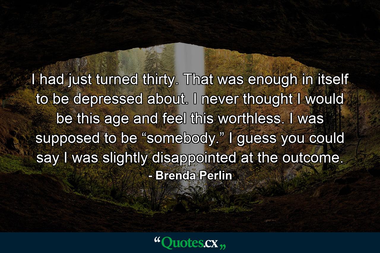 I had just turned thirty. That was enough in itself to be depressed about. I never thought I would be this age and feel this worthless. I was supposed to be “somebody.” I guess you could say I was slightly disappointed at the outcome. - Quote by Brenda Perlin