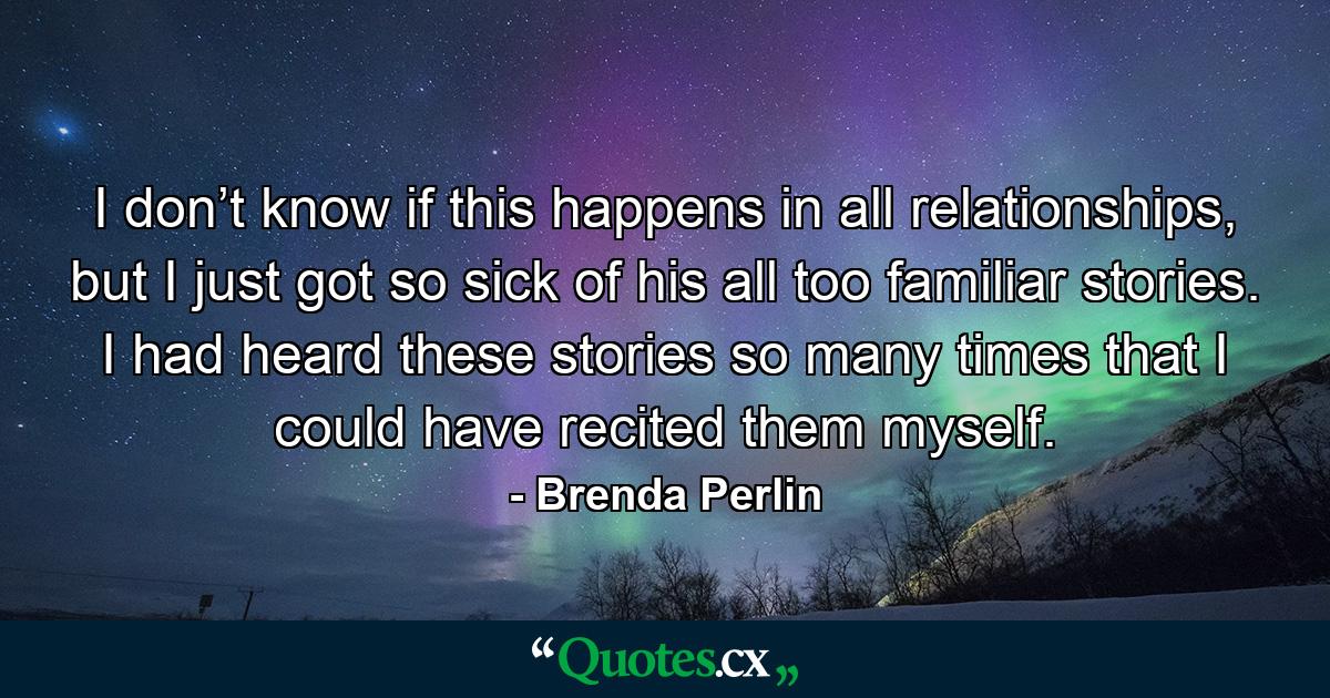 I don’t know if this happens in all relationships, but I just got so sick of his all too familiar stories. I had heard these stories so many times that I could have recited them myself. - Quote by Brenda Perlin