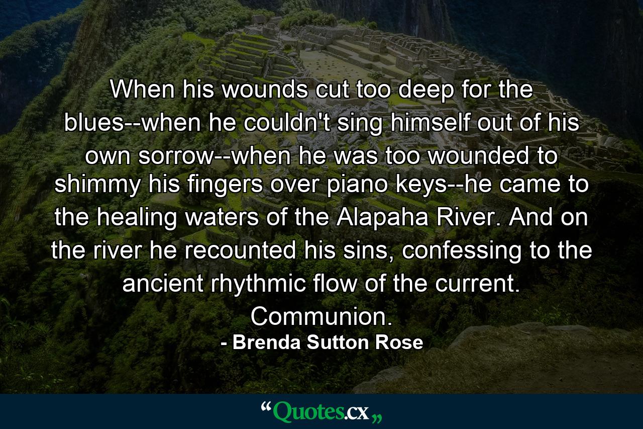 When his wounds cut too deep for the blues--when he couldn't sing himself out of his own sorrow--when he was too wounded to shimmy his fingers over piano keys--he came to the healing waters of the Alapaha River. And on the river he recounted his sins, confessing to the ancient rhythmic flow of the current. Communion. - Quote by Brenda Sutton Rose