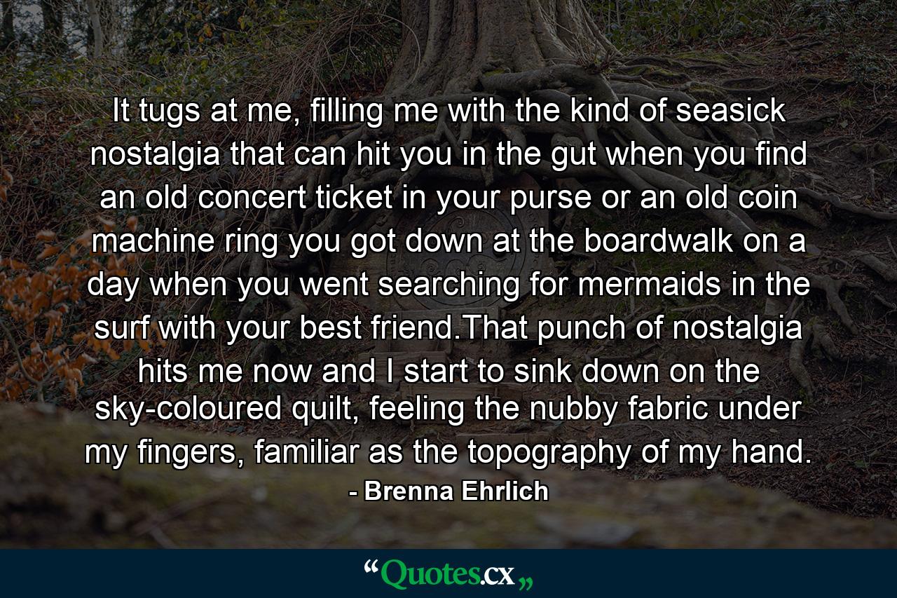 It tugs at me, filling me with the kind of seasick nostalgia that can hit you in the gut when you find an old concert ticket in your purse or an old coin machine ring you got down at the boardwalk on a day when you went searching for mermaids in the surf with your best friend.That punch of nostalgia hits me now and I start to sink down on the sky-coloured quilt, feeling the nubby fabric under my fingers, familiar as the topography of my hand. - Quote by Brenna Ehrlich