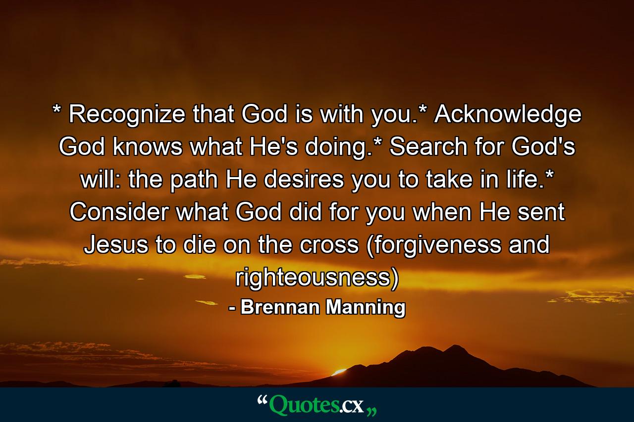 * Recognize that God is with you.* Acknowledge God knows what He's doing.* Search for God's will: the path He desires you to take in life.* Consider what God did for you when He sent Jesus to die on the cross (forgiveness and righteousness) - Quote by Brennan Manning