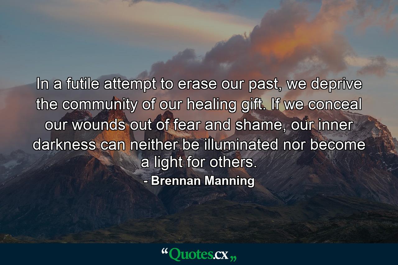 In a futile attempt to erase our past, we deprive the community of our healing gift. If we conceal our wounds out of fear and shame, our inner darkness can neither be illuminated nor become a light for others. - Quote by Brennan Manning