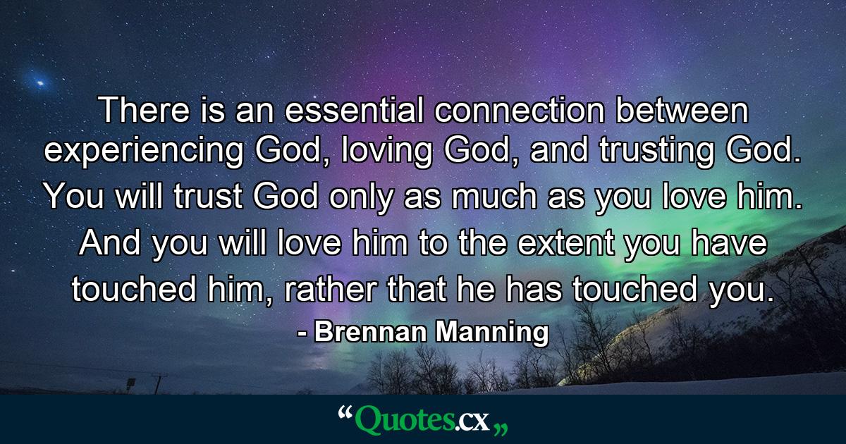 There is an essential connection between experiencing God, loving God, and trusting God. You will trust God only as much as you love him. And you will love him to the extent you have touched him, rather that he has touched you. - Quote by Brennan Manning