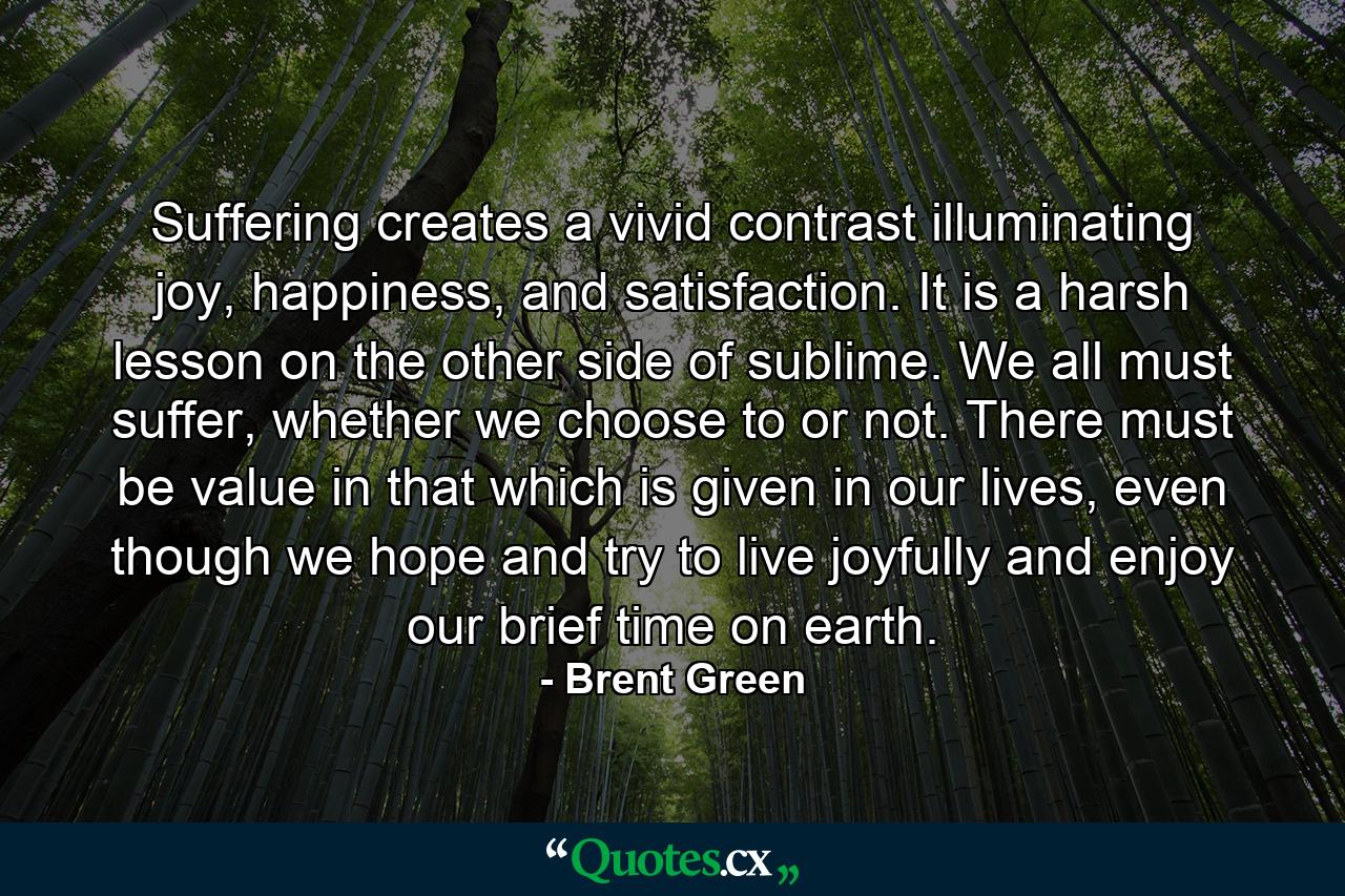 Suffering creates a vivid contrast illuminating joy, happiness, and satisfaction. It is a harsh lesson on the other side of sublime. We all must suffer, whether we choose to or not. There must be value in that which is given in our lives, even though we hope and try to live joyfully and enjoy our brief time on earth. - Quote by Brent Green