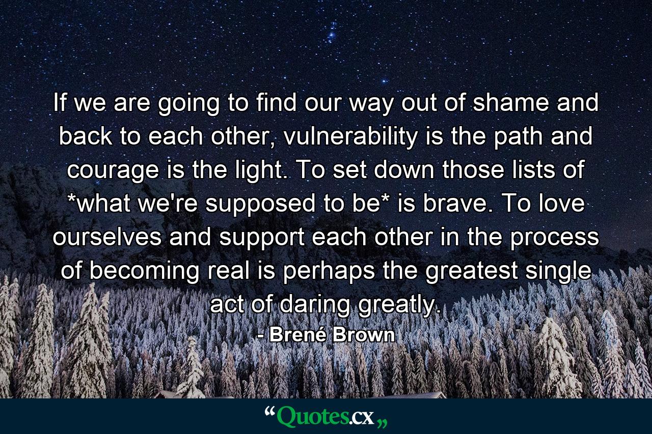 If we are going to find our way out of shame and back to each other, vulnerability is the path and courage is the light. To set down those lists of *what we're supposed to be* is brave. To love ourselves and support each other in the process of becoming real is perhaps the greatest single act of daring greatly. - Quote by Brené Brown