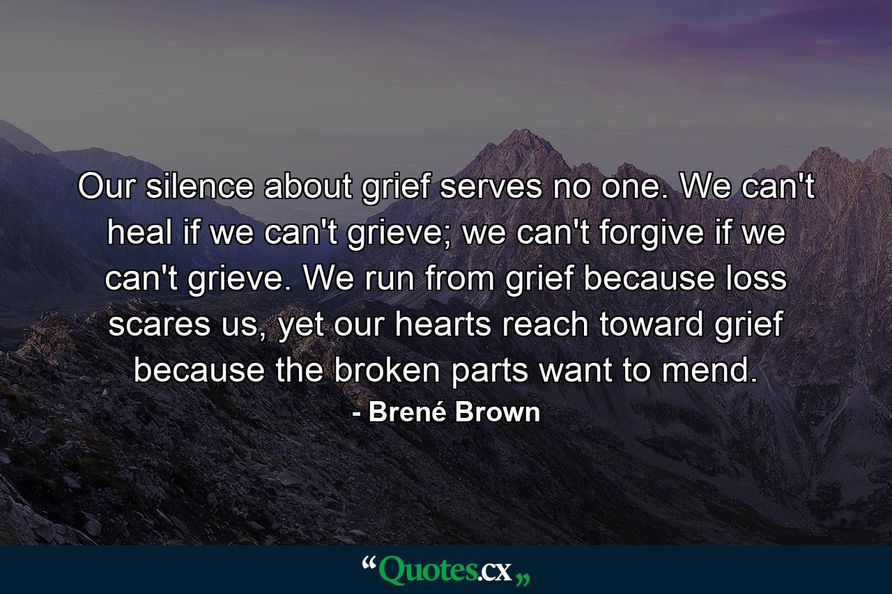 Our silence about grief serves no one. We can't heal if we can't grieve; we can't forgive if we can't grieve. We run from grief because loss scares us, yet our hearts reach toward grief because the broken parts want to mend. - Quote by Brené Brown