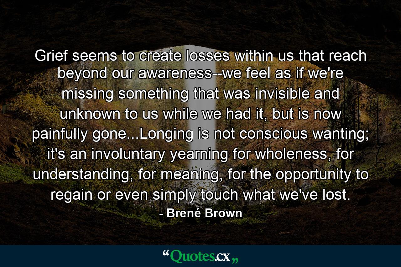 Grief seems to create losses within us that reach beyond our awareness--we feel as if we're missing something that was invisible and unknown to us while we had it, but is now painfully gone...Longing is not conscious wanting; it's an involuntary yearning for wholeness, for understanding, for meaning, for the opportunity to regain or even simply touch what we've lost. - Quote by Brené Brown