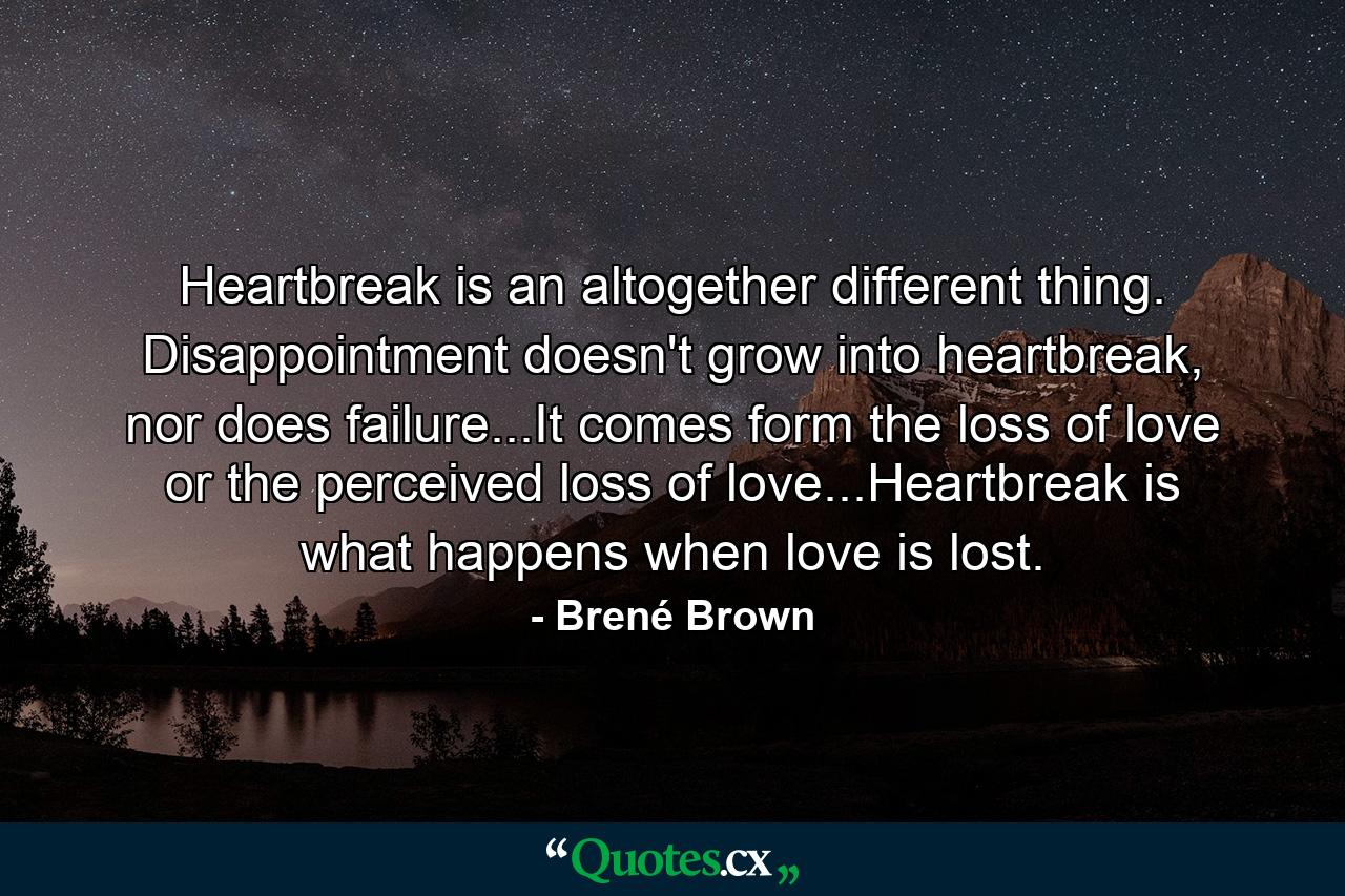 Heartbreak is an altogether different thing. Disappointment doesn't grow into heartbreak, nor does failure...It comes form the loss of love or the perceived loss of love...Heartbreak is what happens when love is lost. - Quote by Brené Brown