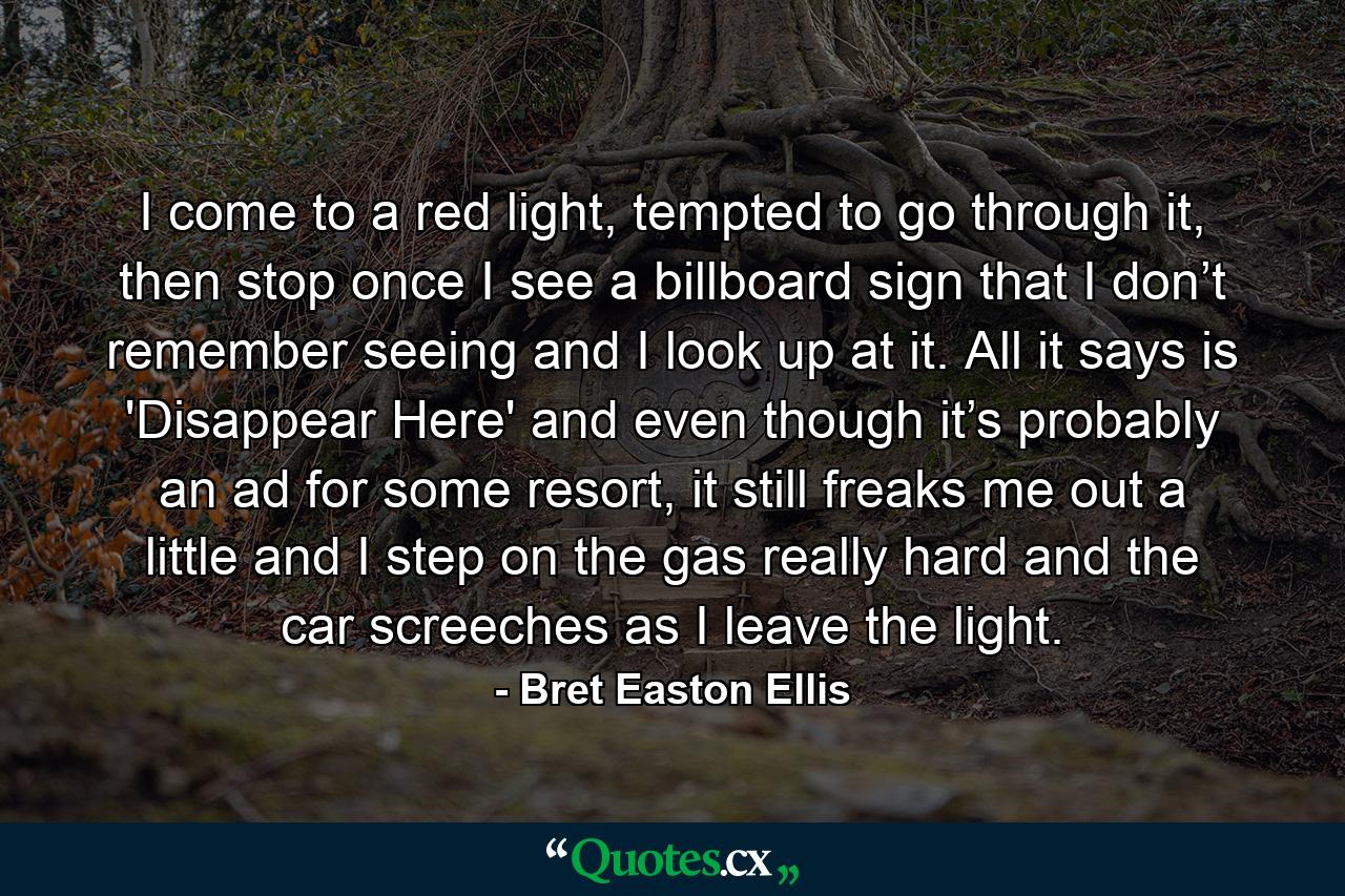 I come to a red light, tempted to go through it, then stop once I see a billboard sign that I don’t remember seeing and I look up at it. All it says is 'Disappear Here' and even though it’s probably an ad for some resort, it still freaks me out a little and I step on the gas really hard and the car screeches as I leave the light. - Quote by Bret Easton Ellis