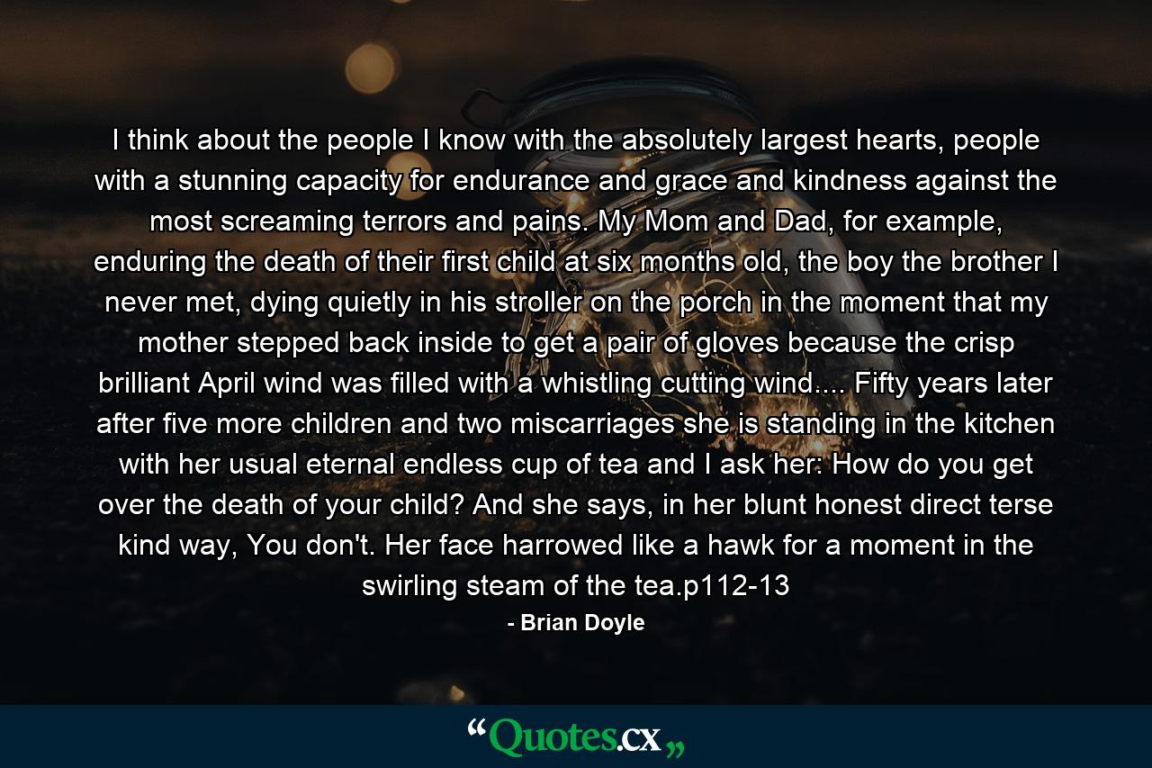 I think about the people I know with the absolutely largest hearts, people with a stunning capacity for endurance and grace and kindness against the most screaming terrors and pains. My Mom and Dad, for example, enduring the death of their first child at six months old, the boy the brother I never met, dying quietly in his stroller on the porch in the moment that my mother stepped back inside to get a pair of gloves because the crisp brilliant April wind was filled with a whistling cutting wind.... Fifty years later after five more children and two miscarriages she is standing in the kitchen with her usual eternal endless cup of tea and I ask her: How do you get over the death of your child? And she says, in her blunt honest direct terse kind way, You don't. Her face harrowed like a hawk for a moment in the swirling steam of the tea.p112-13 - Quote by Brian Doyle