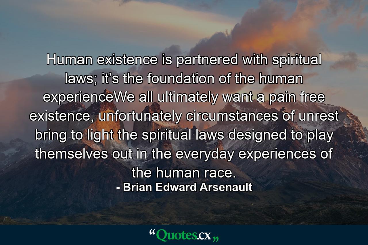 Human existence is partnered with spiritual laws; it’s the foundation of the human experienceWe all ultimately want a pain free existence, unfortunately circumstances of unrest bring to light the spiritual laws designed to play themselves out in the everyday experiences of the human race. - Quote by Brian Edward Arsenault