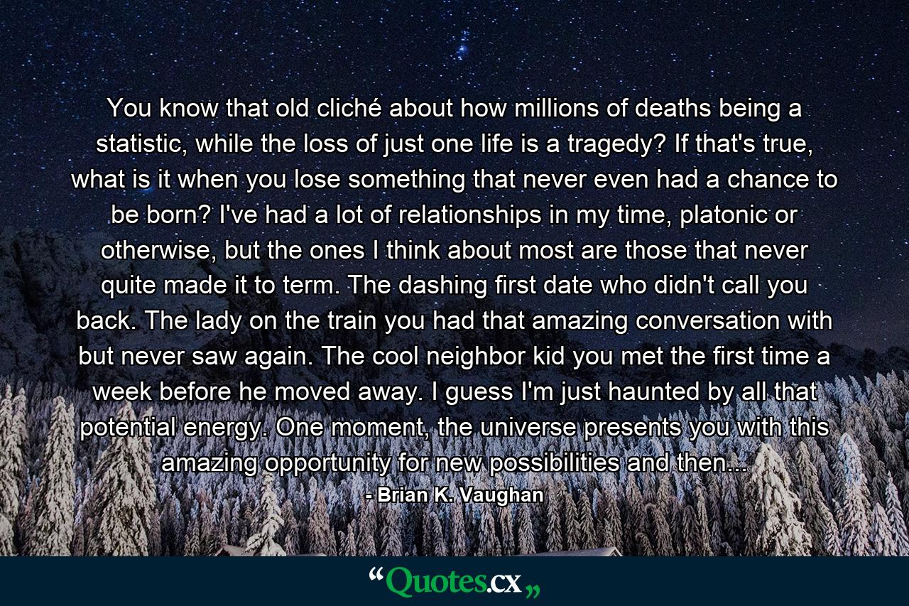 You know that old cliché about how millions of deaths being a statistic, while the loss of just one life is a tragedy? If that's true, what is it when you lose something that never even had a chance to be born? I've had a lot of relationships in my time, platonic or otherwise, but the ones I think about most are those that never quite made it to term. The dashing first date who didn't call you back. The lady on the train you had that amazing conversation with but never saw again. The cool neighbor kid you met the first time a week before he moved away. I guess I'm just haunted by all that potential energy. One moment, the universe presents you with this amazing opportunity for new possibilities and then... - Quote by Brian K. Vaughan