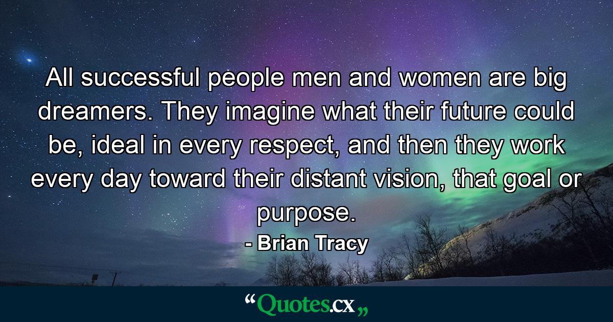 All successful people men and women are big dreamers. They imagine what their future could be, ideal in every respect, and then they work every day toward their distant vision, that goal or purpose. - Quote by Brian Tracy