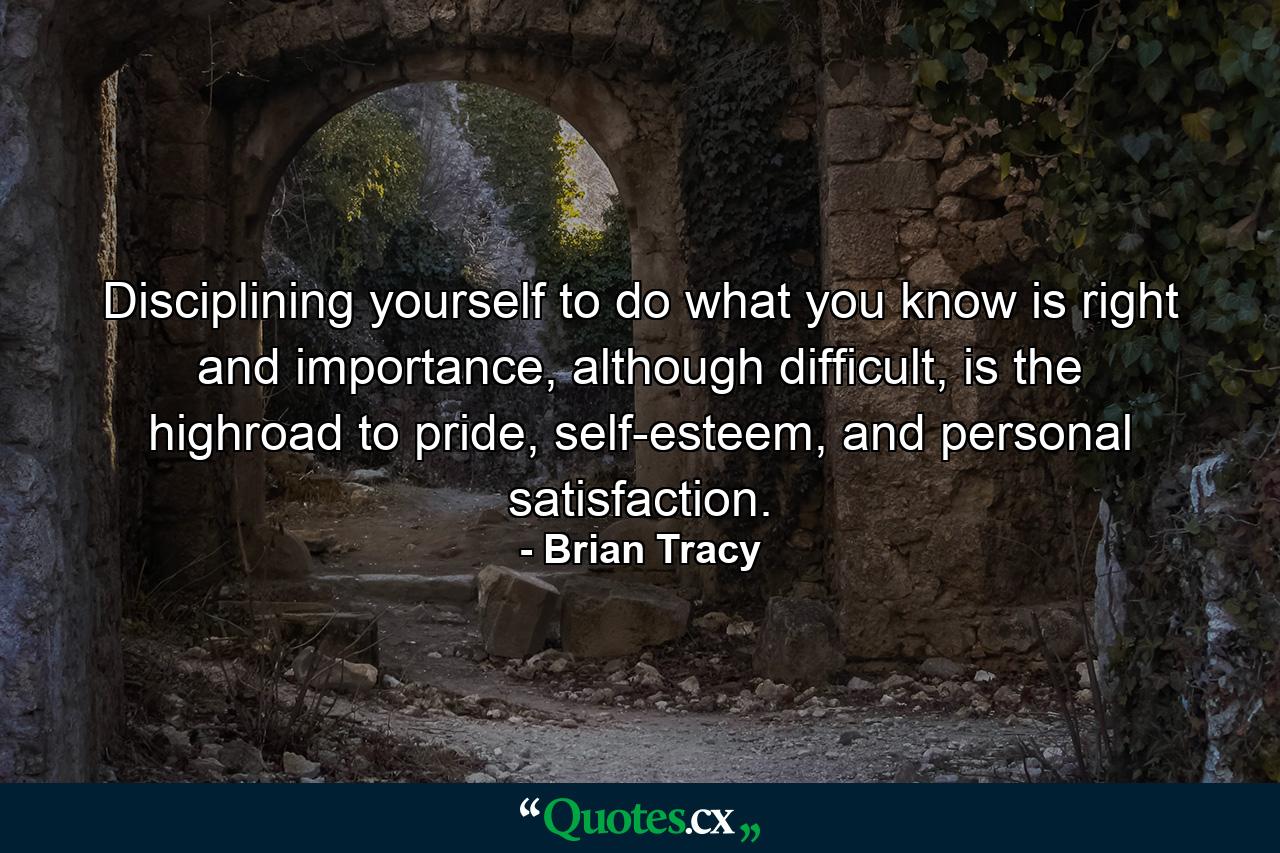 Disciplining yourself to do what you know is right and importance, although difficult, is the highroad to pride, self-esteem, and personal satisfaction. - Quote by Brian Tracy