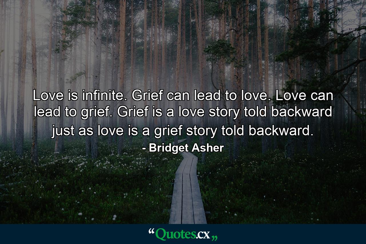 Love is infinite. Grief can lead to love. Love can lead to grief. Grief is a love story told backward just as love is a grief story told backward. - Quote by Bridget Asher