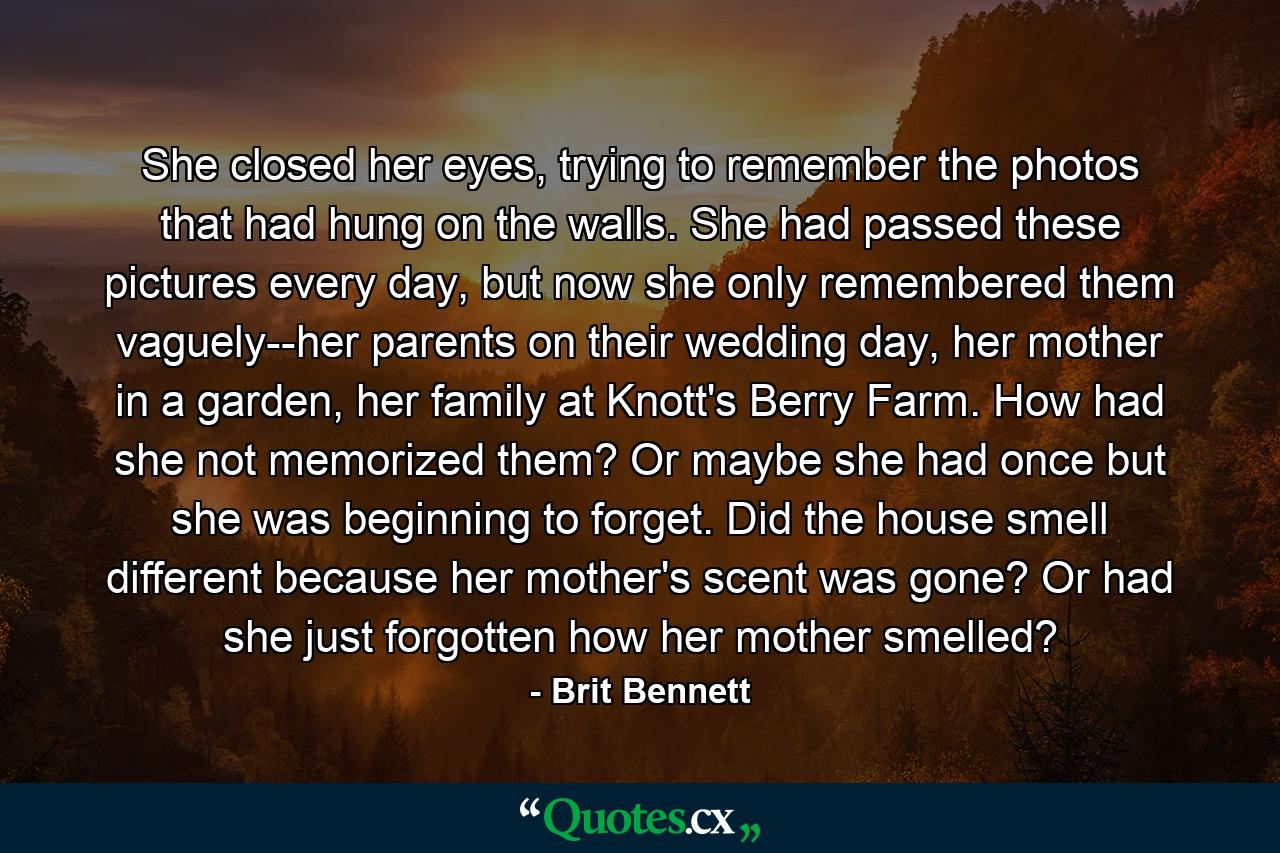 She closed her eyes, trying to remember the photos that had hung on the walls. She had passed these pictures every day, but now she only remembered them vaguely--her parents on their wedding day, her mother in a garden, her family at Knott's Berry Farm. How had she not memorized them? Or maybe she had once but she was beginning to forget. Did the house smell different because her mother's scent was gone? Or had she just forgotten how her mother smelled? - Quote by Brit Bennett