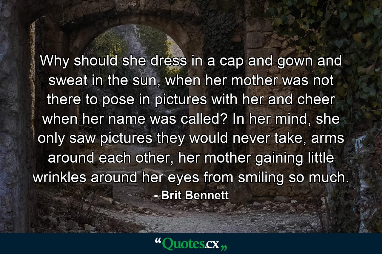 Why should she dress in a cap and gown and sweat in the sun, when her mother was not there to pose in pictures with her and cheer when her name was called? In her mind, she only saw pictures they would never take, arms around each other, her mother gaining little wrinkles around her eyes from smiling so much. - Quote by Brit Bennett