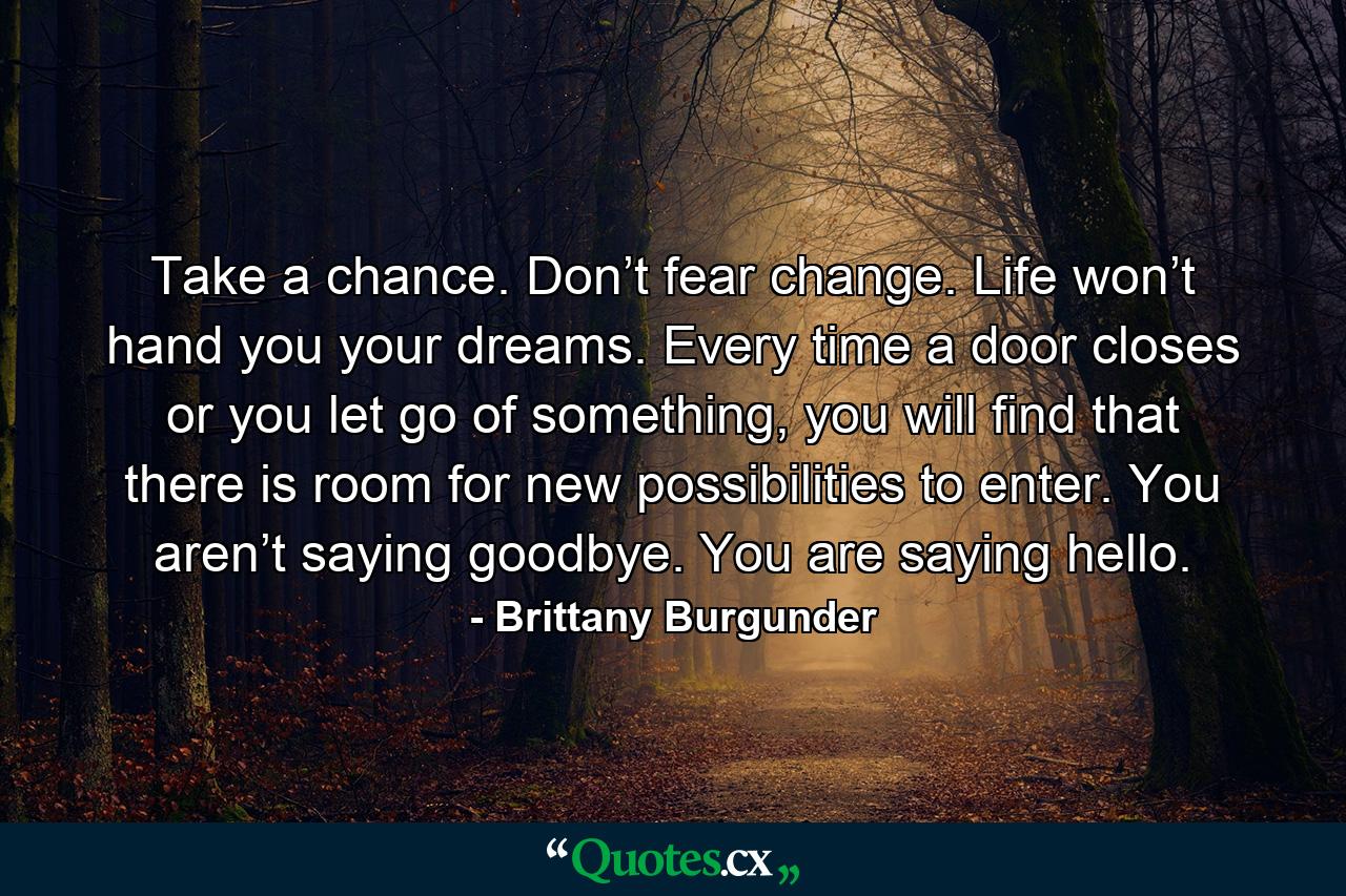 Take a chance. Don’t fear change. Life won’t hand you your dreams. Every time a door closes or you let go of something, you will find that there is room for new possibilities to enter. You aren’t saying goodbye. You are saying hello. - Quote by Brittany Burgunder