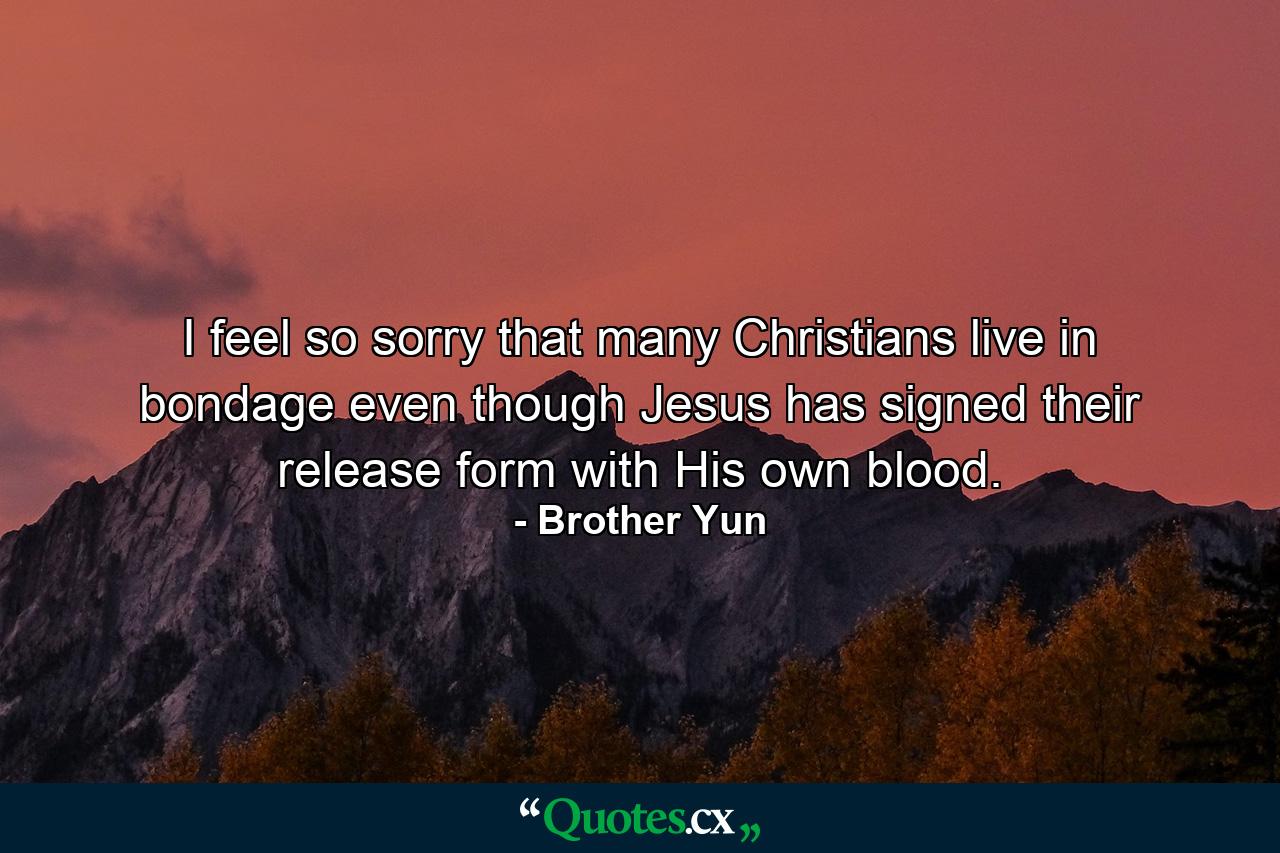 I feel so sorry that many Christians live in bondage even though Jesus has signed their release form with His own blood. - Quote by Brother Yun