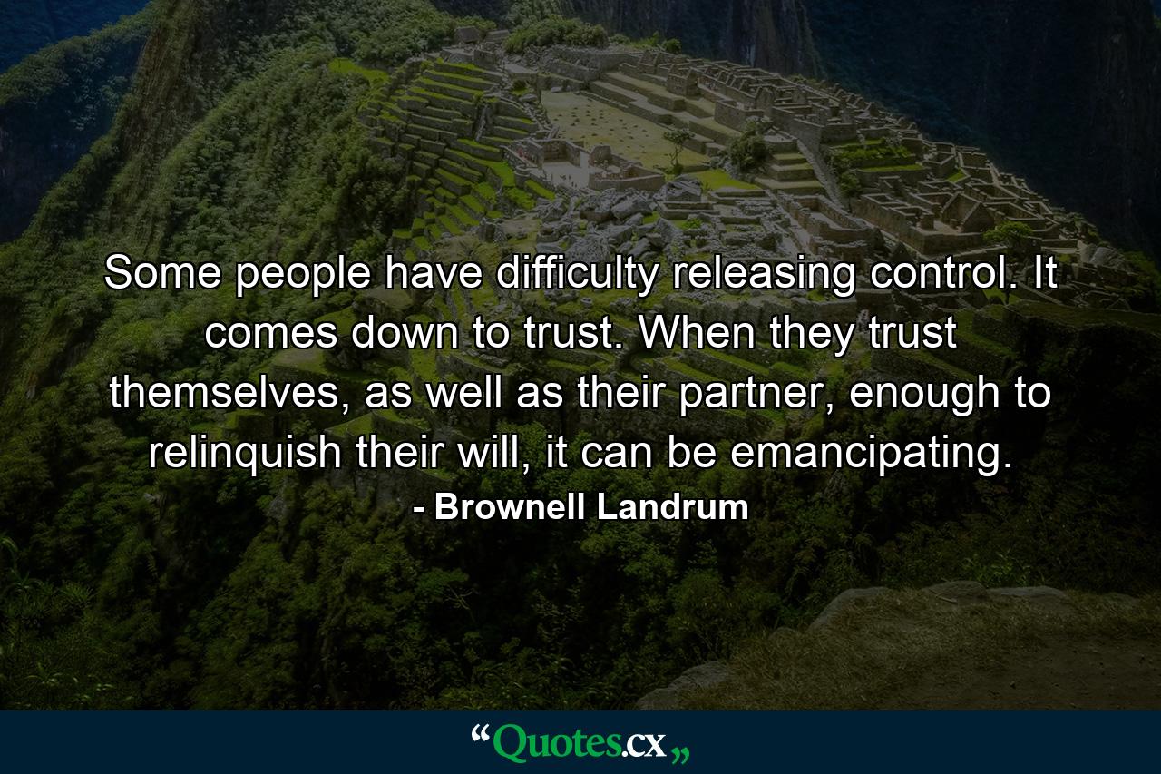 Some people have difficulty releasing control. It comes down to trust. When they trust themselves, as well as their partner, enough to relinquish their will, it can be emancipating. - Quote by Brownell Landrum