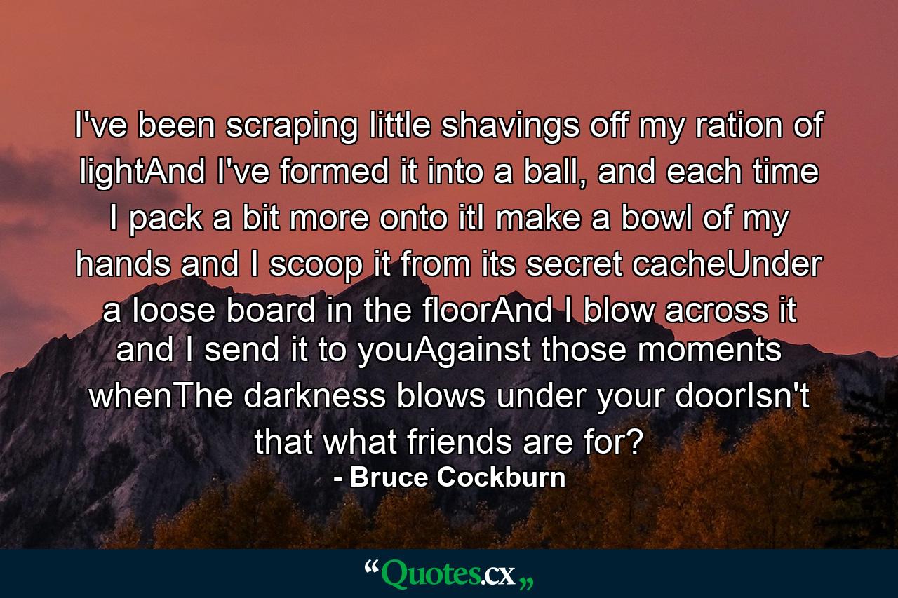 I've been scraping little shavings off my ration of lightAnd I've formed it into a ball, and each time I pack a bit more onto itI make a bowl of my hands and I scoop it from its secret cacheUnder a loose board in the floorAnd I blow across it and I send it to youAgainst those moments whenThe darkness blows under your doorIsn't that what friends are for? - Quote by Bruce Cockburn