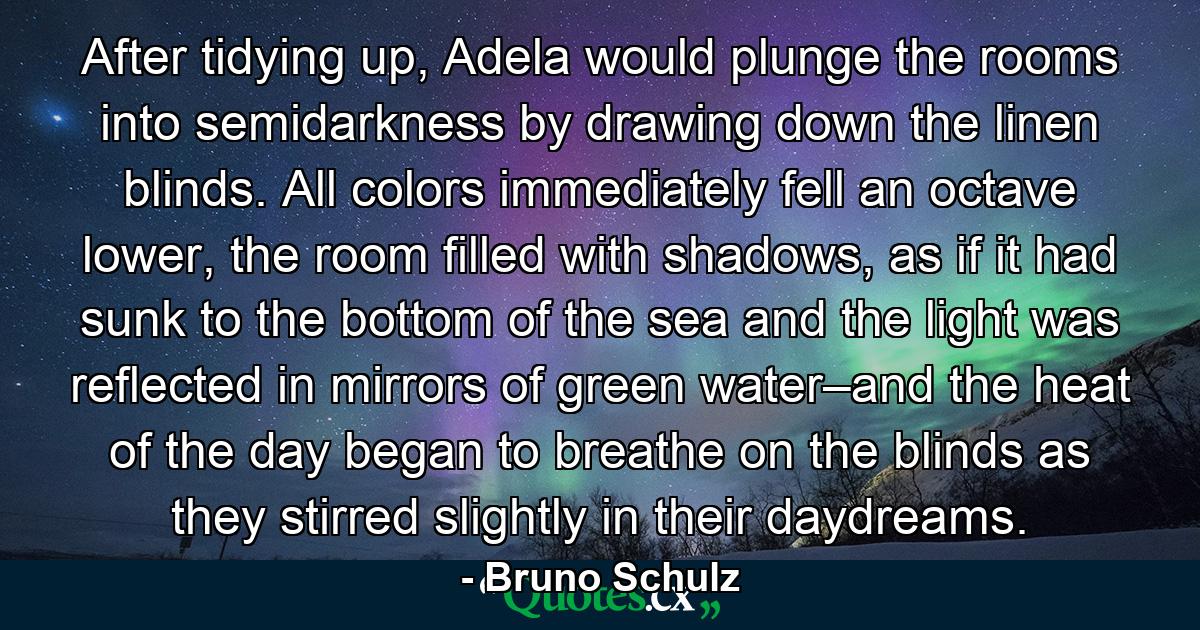 After tidying up, Adela would plunge the rooms into semidarkness by drawing down the linen blinds. All colors immediately fell an octave lower, the room filled with shadows, as if it had sunk to the bottom of the sea and the light was reflected in mirrors of green water–and the heat of the day began to breathe on the blinds as they stirred slightly in their daydreams. - Quote by Bruno Schulz