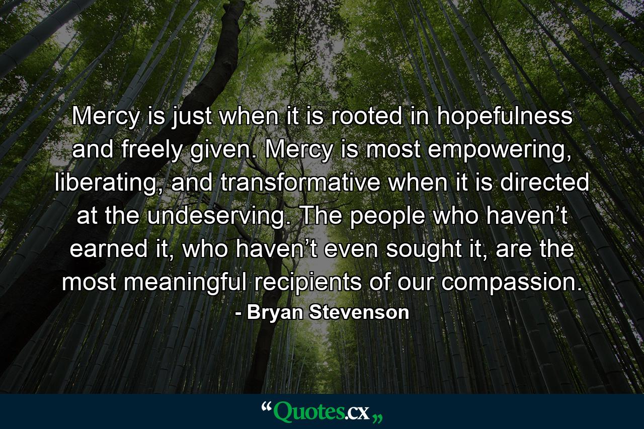 Mercy is just when it is rooted in hopefulness and freely given. Mercy is most empowering, liberating, and transformative when it is directed at the undeserving. The people who haven’t earned it, who haven’t even sought it, are the most meaningful recipients of our compassion. - Quote by Bryan Stevenson