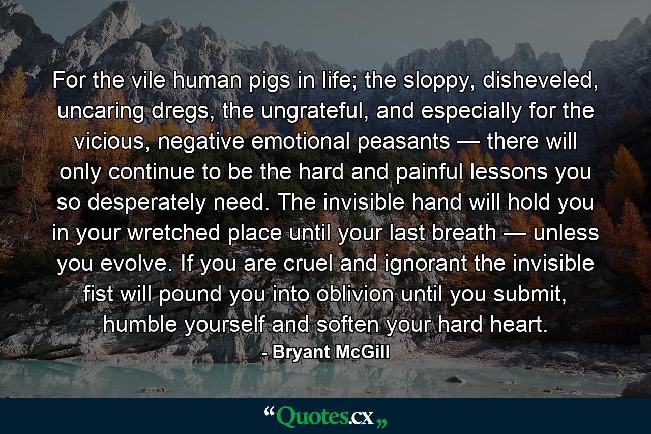 For the vile human pigs in life; the sloppy, disheveled, uncaring dregs, the ungrateful, and especially for the vicious, negative emotional peasants — there will only continue to be the hard and painful lessons you so desperately need. The invisible hand will hold you in your wretched place until your last breath — unless you evolve. If you are cruel and ignorant the invisible fist will pound you into oblivion until you submit, humble yourself and soften your hard heart. - Quote by Bryant McGill