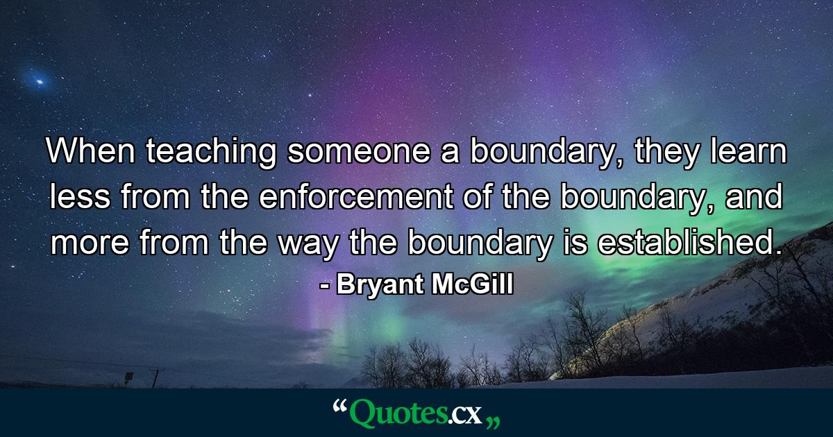 When teaching someone a boundary, they learn less from the enforcement of the boundary, and more from the way the boundary is established. - Quote by Bryant McGill