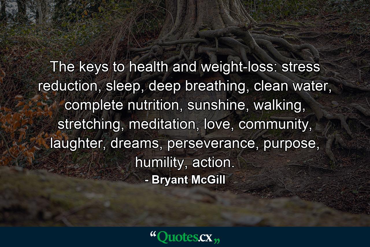 The keys to health and weight-loss: stress reduction, sleep, deep breathing, clean water, complete nutrition, sunshine, walking, stretching, meditation, love, community, laughter, dreams, perseverance, purpose, humility, action. - Quote by Bryant McGill