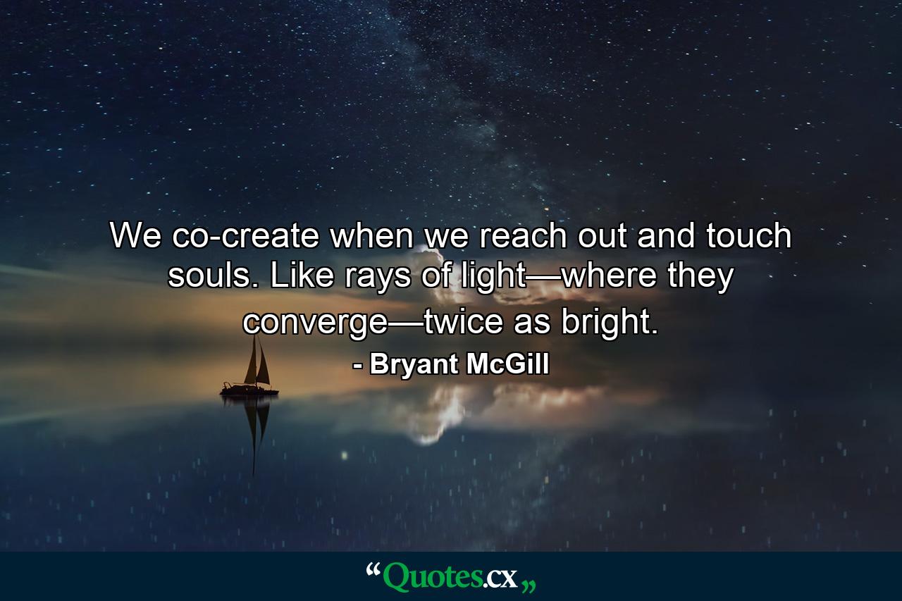 We co-create when we reach out and touch souls. Like rays of light—where they converge—twice as bright. - Quote by Bryant McGill