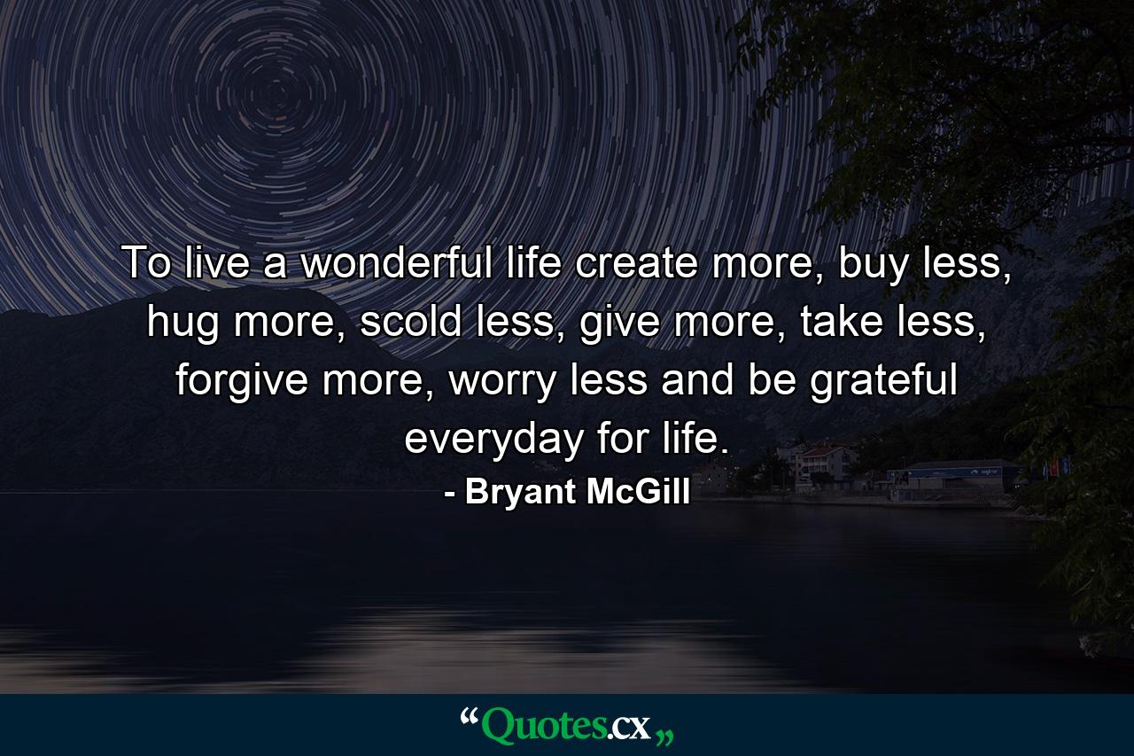 To live a wonderful life create more, buy less, hug more, scold less, give more, take less, forgive more, worry less and be grateful everyday for life. - Quote by Bryant McGill