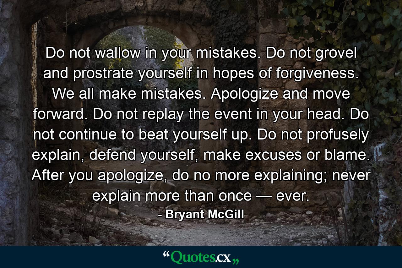 Do not wallow in your mistakes. Do not grovel and prostrate yourself in hopes of forgiveness. We all make mistakes. Apologize and move forward. Do not replay the event in your head. Do not continue to beat yourself up. Do not profusely explain, defend yourself, make excuses or blame. After you apologize, do no more explaining; never explain more than once — ever. - Quote by Bryant McGill