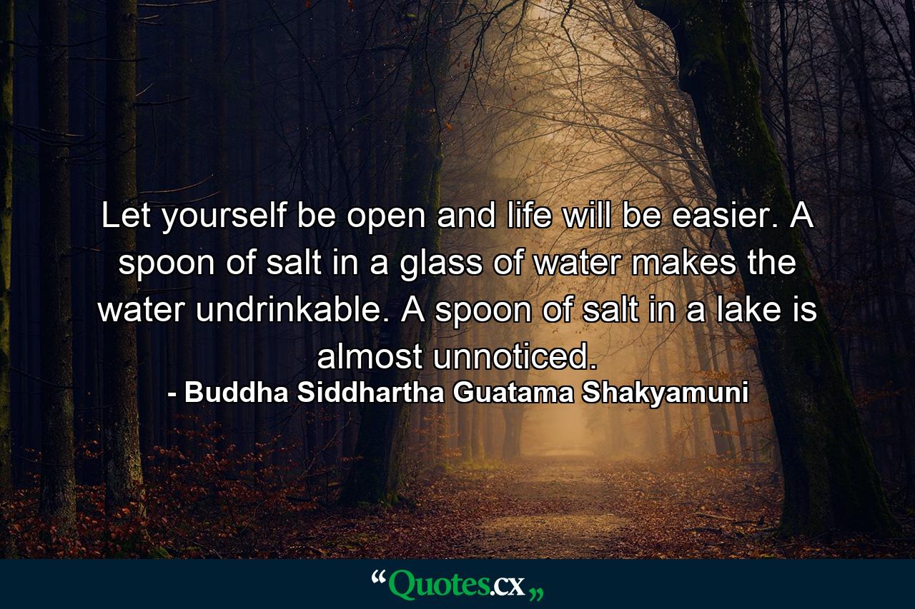 Let yourself be open and life will be easier. A spoon of salt in a glass of water makes the water undrinkable. A spoon of salt in a lake is almost unnoticed. - Quote by Buddha Siddhartha Guatama Shakyamuni