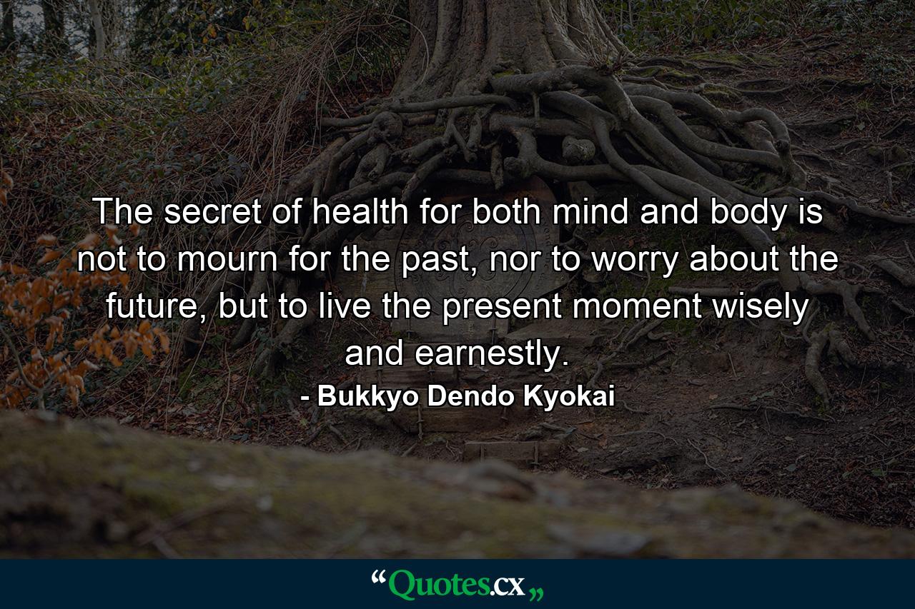 The secret of health for both mind and body is not to mourn for the past, nor to worry about the future, but to live the present moment wisely and earnestly. - Quote by Bukkyo Dendo Kyokai