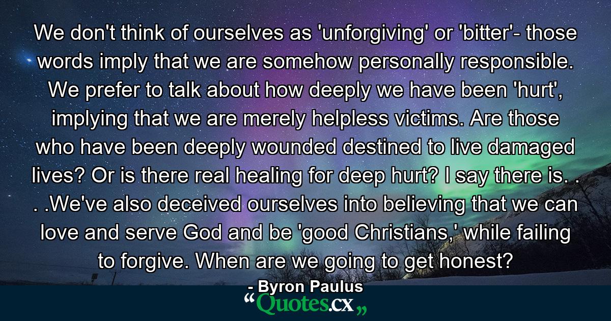 We don't think of ourselves as 'unforgiving' or 'bitter'- those words imply that we are somehow personally responsible. We prefer to talk about how deeply we have been 'hurt', implying that we are merely helpless victims. Are those who have been deeply wounded destined to live damaged lives? Or is there real healing for deep hurt? I say there is. . . .We've also deceived ourselves into believing that we can love and serve God and be 'good Christians,' while failing to forgive. When are we going to get honest? - Quote by Byron Paulus