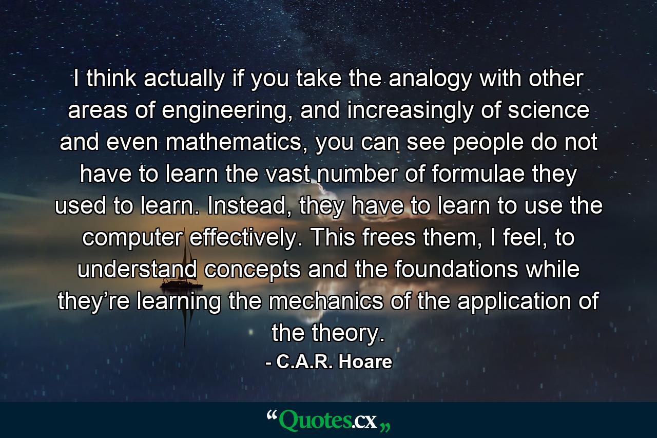 I think actually if you take the analogy with other areas of engineering, and increasingly of science and even mathematics, you can see people do not have to learn the vast number of formulae they used to learn. Instead, they have to learn to use the computer effectively. This frees them, I feel, to understand concepts and the foundations while they’re learning the mechanics of the application of the theory. - Quote by C.A.R. Hoare