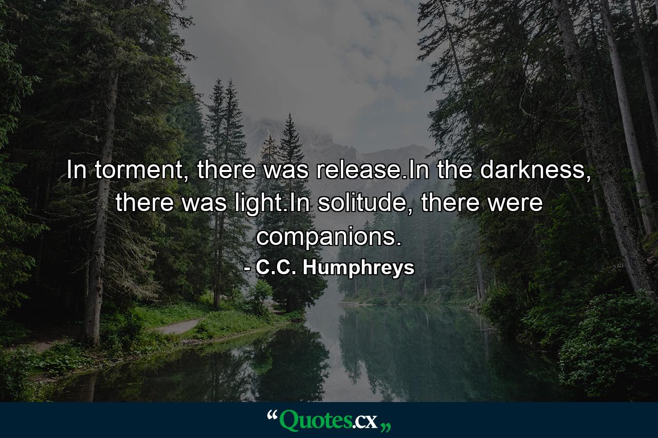 In torment, there was release.In the darkness, there was light.In solitude, there were companions. - Quote by C.C. Humphreys