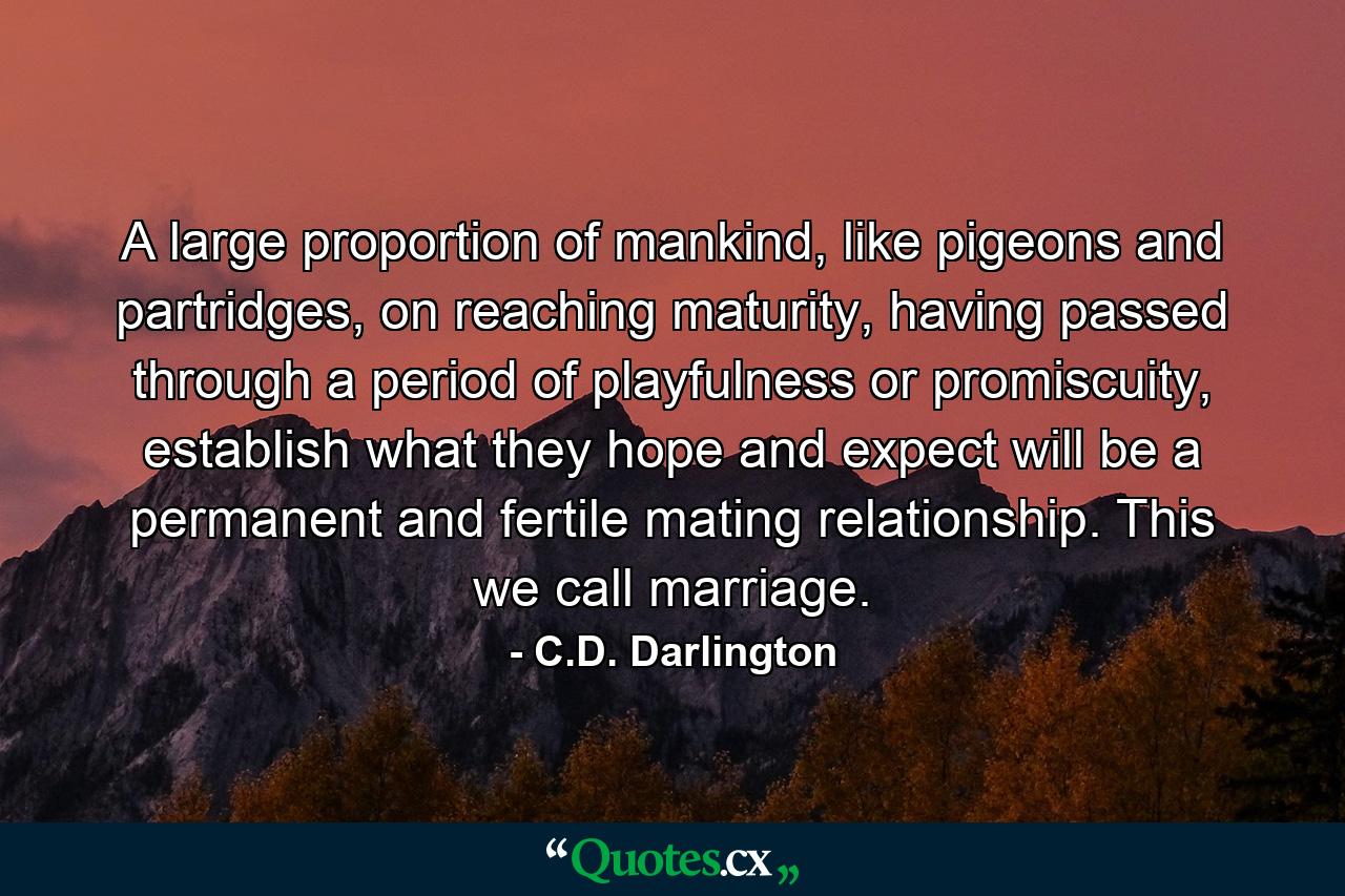 A large proportion of mankind, like pigeons and partridges, on reaching maturity, having passed through a period of playfulness or promiscuity, establish what they hope and expect will be a permanent and fertile mating relationship. This we call marriage. - Quote by C.D. Darlington